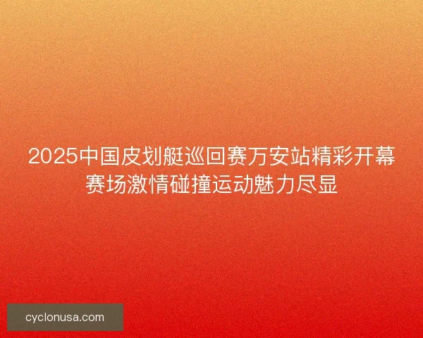 2025中国皮划艇巡回赛万安站精彩开幕赛场激情碰撞运动魅力尽显