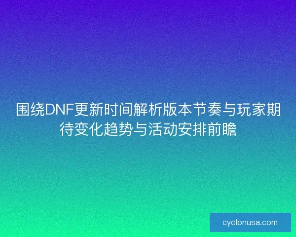 围绕DNF更新时间解析版本节奏与玩家期待变化趋势与活动安排前瞻