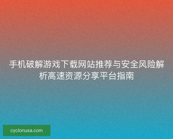 手机破解游戏下载网站推荐与安全风险解析高速资源分享平台指南