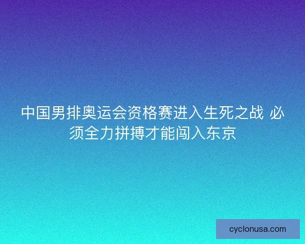 中国男排奥运会资格赛进入生死之战 必须全力拼搏才能闯入东京