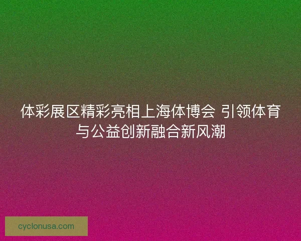 体彩展区精彩亮相上海体博会 引领体育与公益创新融合新风潮