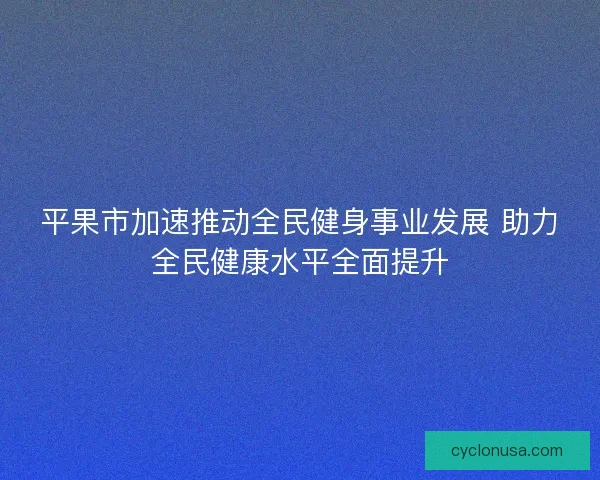 平果市加速推动全民健身事业发展 助力全民健康水平全面提升