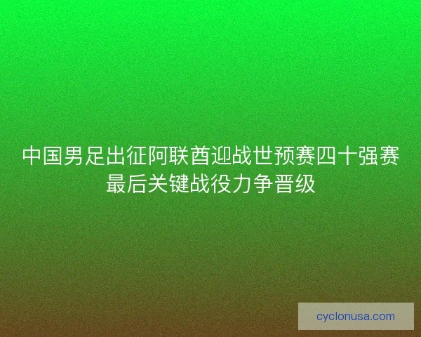 中国男足出征阿联酋迎战世预赛四十强赛最后关键战役力争晋级