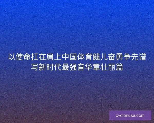 以使命扛在肩上中国体育健儿奋勇争先谱写新时代最强音华章壮丽篇