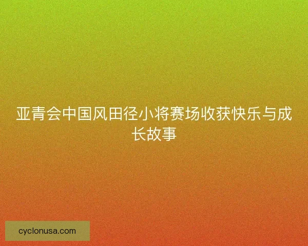 亚青会中国风田径小将赛场收获快乐与成长故事