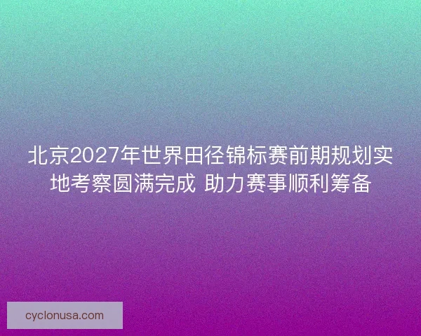 北京2027年世界田径锦标赛前期规划实地考察圆满完成 助力赛事顺利筹备