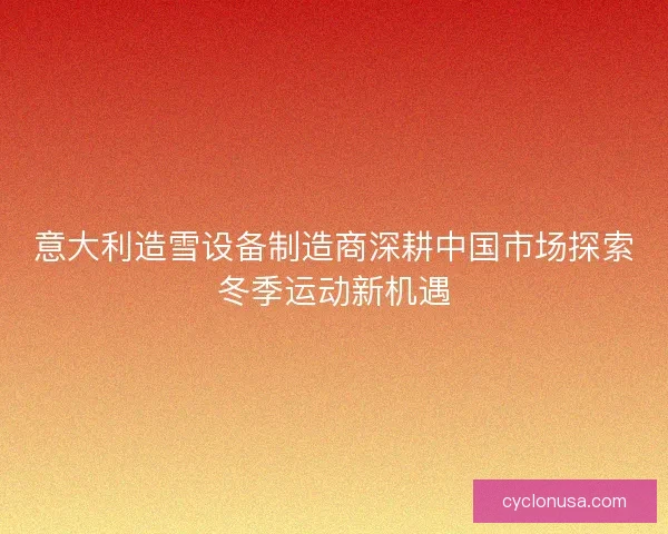 意大利造雪设备制造商深耕中国市场探索冬季运动新机遇