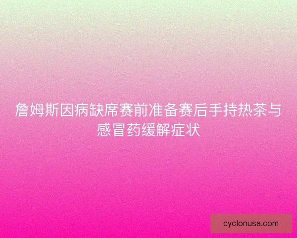 詹姆斯因病缺席赛前准备赛后手持热茶与感冒药缓解症状