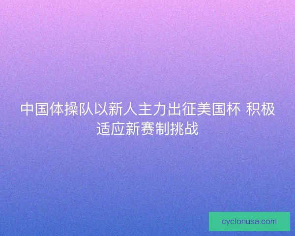 中国体操队以新人主力出征美国杯 积极适应新赛制挑战