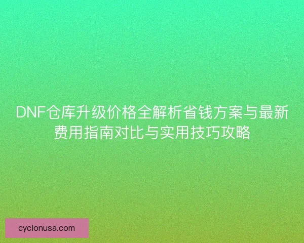 DNF仓库升级价格全解析省钱方案与最新费用指南对比与实用技巧攻略