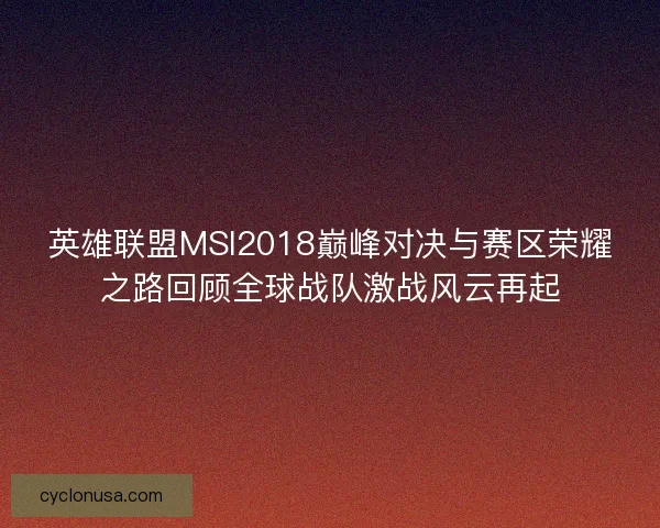 英雄联盟MSI2018巅峰对决与赛区荣耀之路回顾全球战队激战风云再起