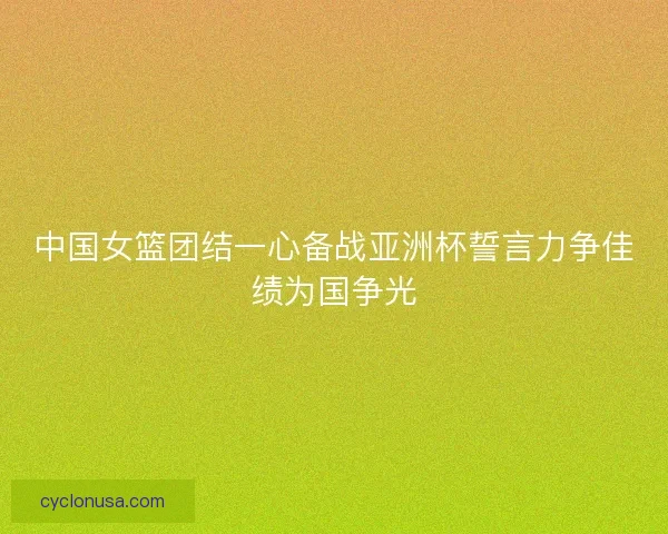 中国女篮团结一心备战亚洲杯誓言力争佳绩为国争光