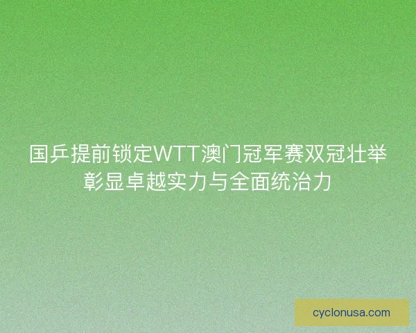 国乒提前锁定WTT澳门冠军赛双冠壮举彰显卓越实力与全面统治力